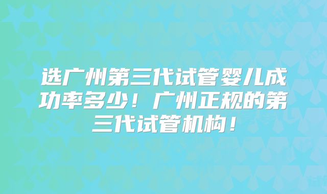 选广州第三代试管婴儿成功率多少!广州正规的第三代试管机构!