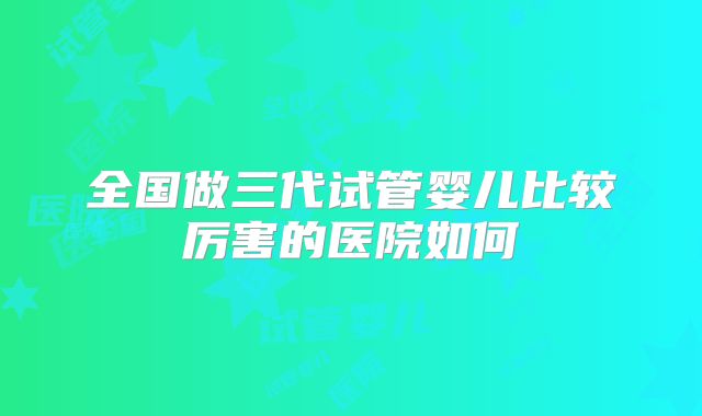 全国做三代试管婴儿比较厉害的医院如何