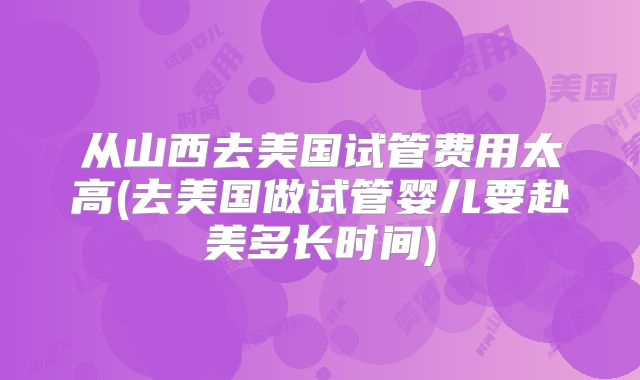 从山西去美国试管费用太高(去美国做试管婴儿要赴美多长时间)