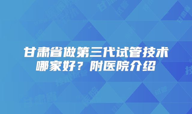甘肃省做第三代试管技术哪家好?附医院介绍