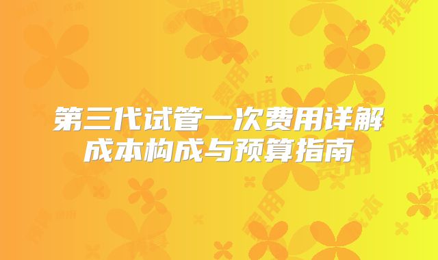 第三代试管一次费用详解成本构成与预算指南