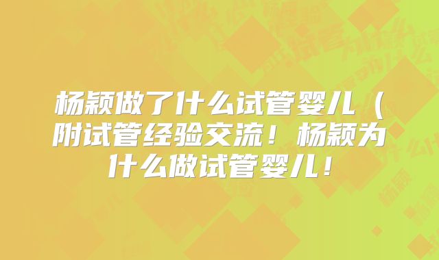 杨颖做了什么试管婴儿（附试管经验交流！杨颖为什么做试管婴儿！