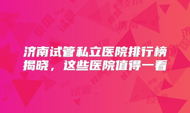 济南试管私立医院排行榜揭晓，这些医院值得一看