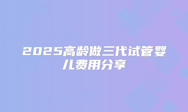 2025高龄做三代试管婴儿费用分享