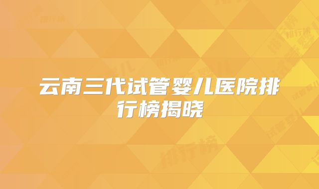云南三代试管婴儿医院排行榜揭晓