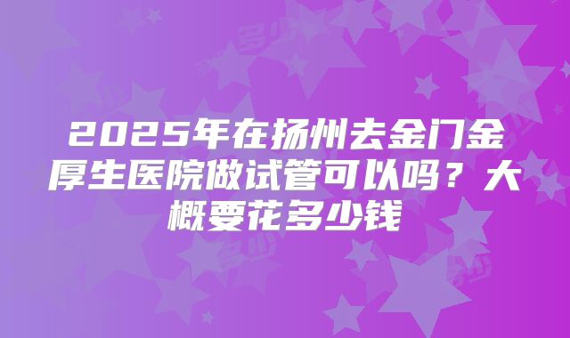 2025年在扬州去金门金厚生医院做试管可以吗？大概要花多少钱
