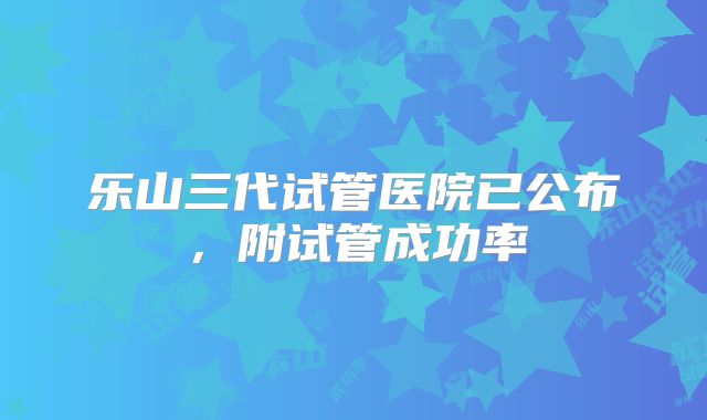 乐山三代试管医院已公布,附试管成功率