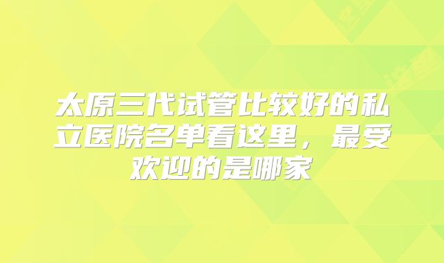 太原三代试管比较好的私立医院名单看这里,最受欢迎的是哪家
