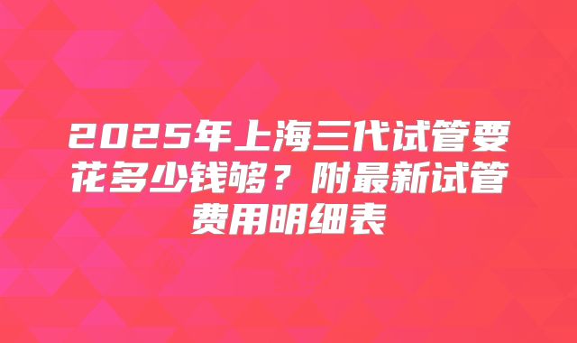 2025年上海三代试管要花多少钱够?附最新试管费用明细表