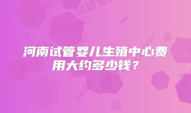 河南试管婴儿生殖中心费用大约多少钱？