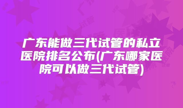广东能做三代试管的私立医院排名公布(广东哪家医院可以做三代试管)