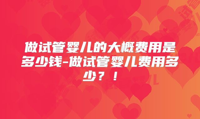 做试管婴儿的大概费用是多少钱-做试管婴儿费用多少？！