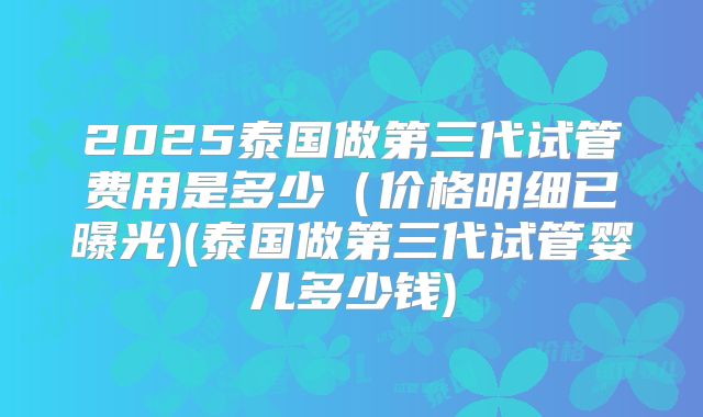 2025泰国做第三代试管费用是多少(价格明细已曝光)(泰国做第三代试管婴儿多少钱)