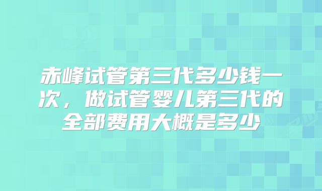 赤峰试管第三代多少钱一次，做试管婴儿第三代的全部费用大概是多少