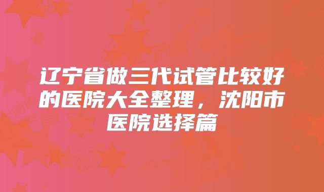 辽宁省做三代试管比较好的医院大全整理，沈阳市医院选择篇