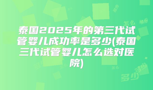 泰国2025年的第三代试管婴儿成功率是多少(泰国三代试管婴儿怎么选对医院)