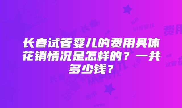 长春试管婴儿的费用具体花销情况是怎样的?一共多少钱?