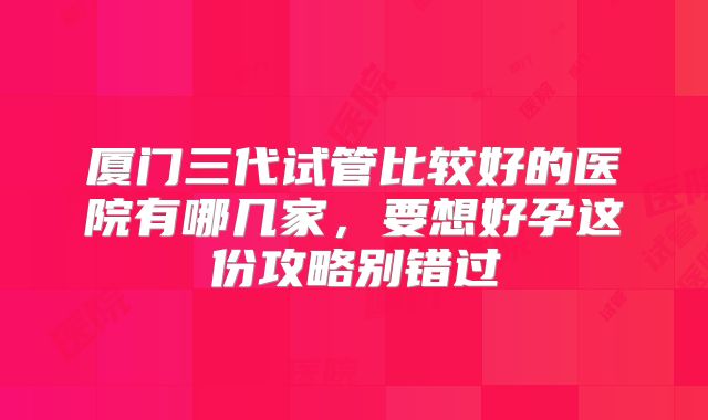 厦门三代试管比较好的医院有哪几家，要想好孕这份攻略别错过