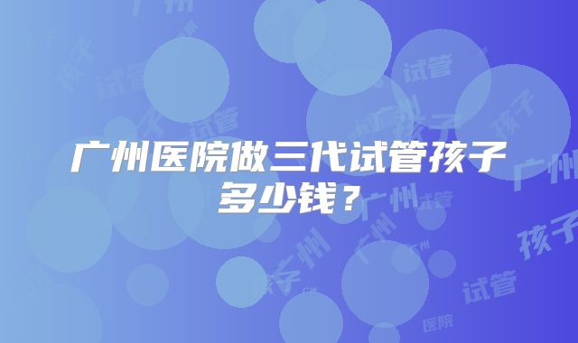 广州医院做三代试管孩子多少钱?