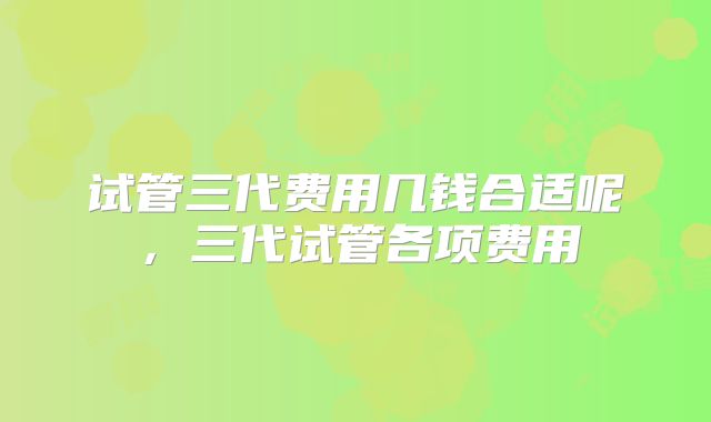 试管三代费用几钱合适呢,三代试管各项费用