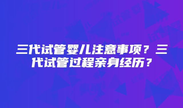 三代试管婴儿注意事项？三代试管过程亲身经历？