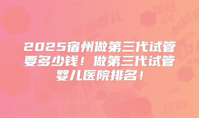 2025宿州做第三代试管要多少钱！做第三代试管婴儿医院排名！