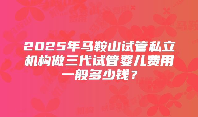 2025年马鞍山试管私立机构做三代试管婴儿费用一般多少钱？