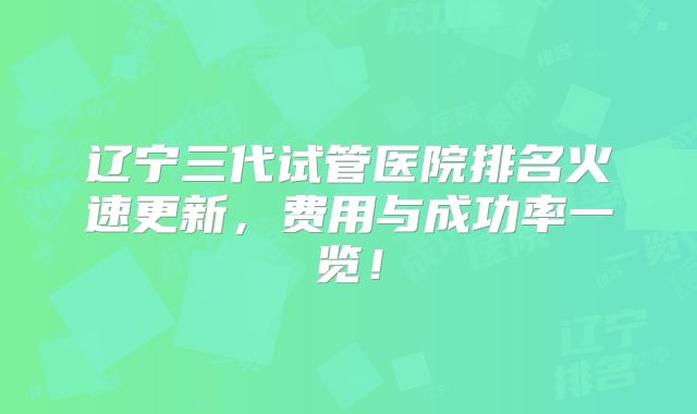 辽宁三代试管医院排名火速更新，费用与成功率一览！