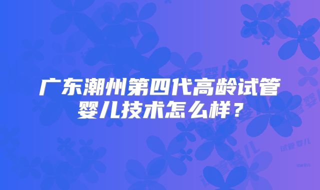 广东潮州第四代高龄试管婴儿技术怎么样?