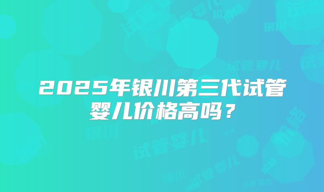 2025年银川第三代试管婴儿价格高吗？