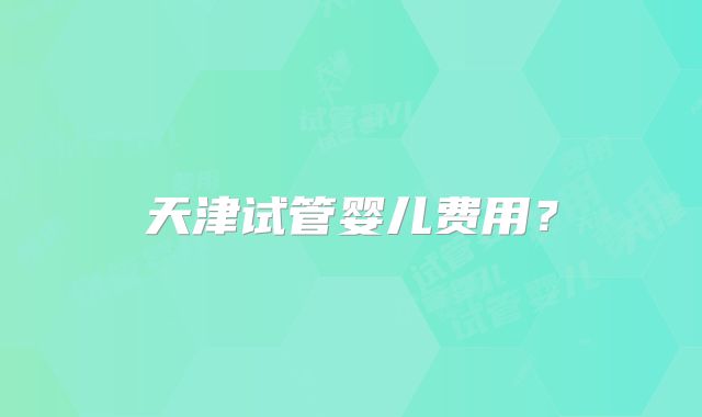 天津试管婴儿费用？