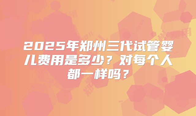 2025年郑州三代试管婴儿费用是多少？对每个人都一样吗？
