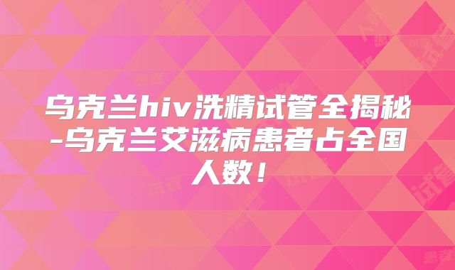 乌克兰hiv洗精试管全揭秘-乌克兰艾滋病患者占全国人数!