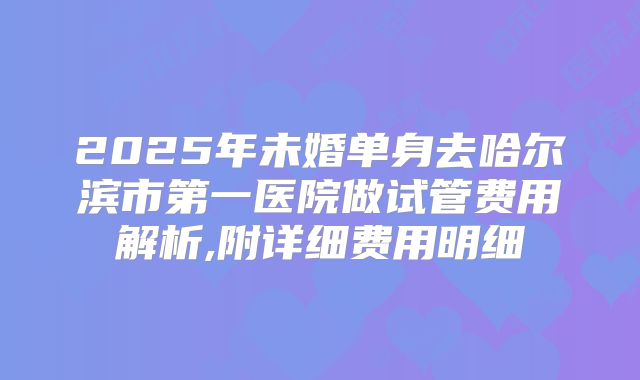 2025年未婚单身去哈尔滨市第一医院做试管费用解析,附详细费用明细