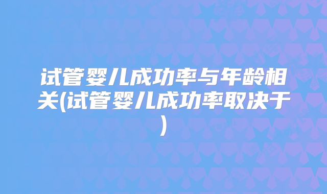 试管婴儿成功率与年龄相关(试管婴儿成功率取决于)