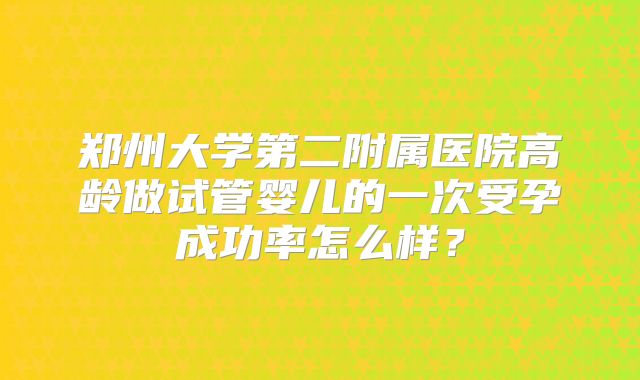 郑州大学第二附属医院高龄做试管婴儿的一次受孕成功率怎么样？