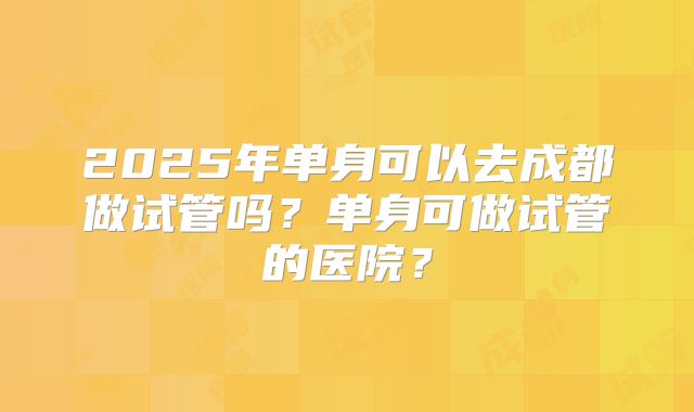 2025年单身可以去成都做试管吗？单身可做试管的医院？