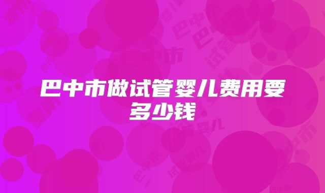巴中市做试管婴儿费用要多少钱