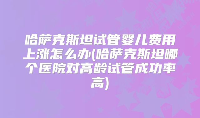 哈萨克斯坦试管婴儿费用上涨怎么办(哈萨克斯坦哪个医院对高龄试管成功率高)