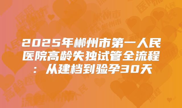 2025年郴州市第一人民医院高龄失独试管全流程：从建档到验孕30天