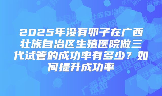 2025年没有卵子在广西壮族自治区生殖医院做三代试管的成功率有多少?如何提升成功率