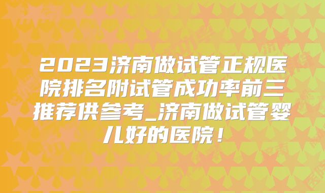 2023济南做试管正规医院排名附试管成功率前三推荐供参考_济南做试管婴儿好的医院！