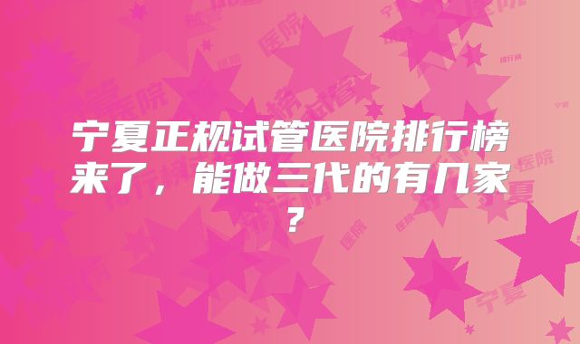 宁夏正规试管医院排行榜来了,能做三代的有几家?