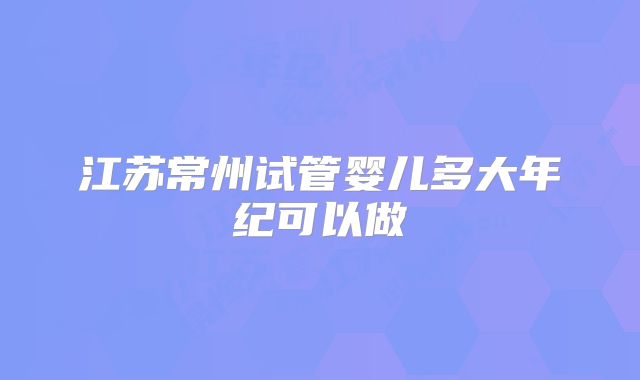 江苏常州试管婴儿多大年纪可以做