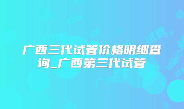 广西三代试管价格明细查询_广西第三代试管