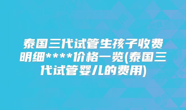 泰国三代试管生孩子收费明细****价格一览(泰国三代试管婴儿的费用)