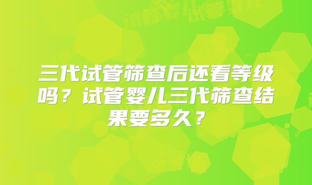 三代试管筛查后还看等级吗？试管婴儿三代筛查结果要多久？