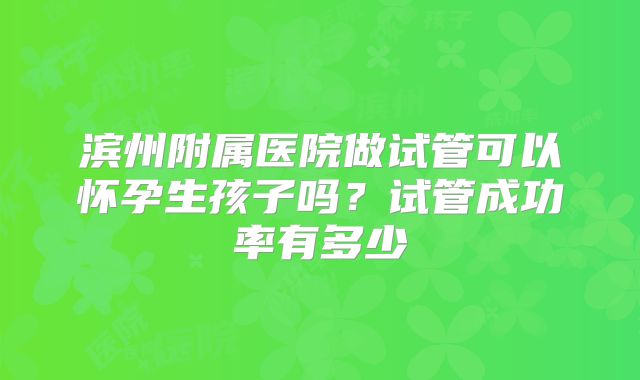 滨州附属医院做试管可以怀孕生孩子吗?试管成功率有多少