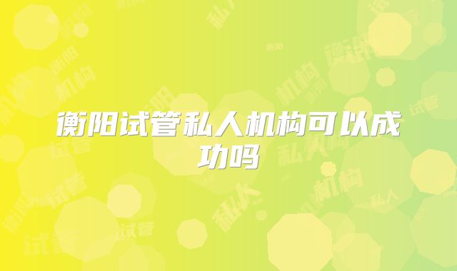 衡阳试管私人机构可以成功吗