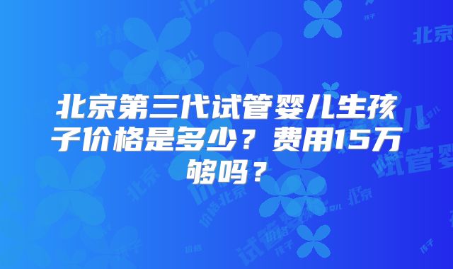 北京第三代试管婴儿生孩子价格是多少？费用15万够吗？